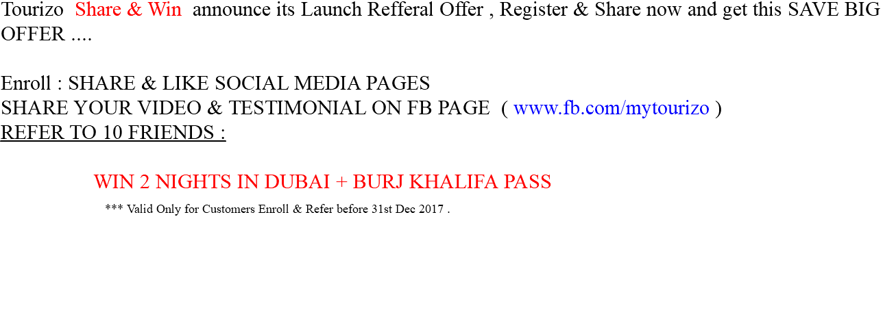 Tourizo Share & Win announce its Launch Refferal Offer , Register & Share now and get this SAVE BIG OFFER .... Enroll : SHARE & LIKE SOCIAL MEDIA PAGES SHARE YOUR VIDEO & TESTIMONIAL ON FB PAGE ( www.fb.com/mytourizo )
REFER TO 10 FRIENDS : WIN 2 NIGHTS IN DUBAI + BURJ KHALIFA PASS *** Valid Only for Customers Enroll & Refer before 31st Dec 2017 .
